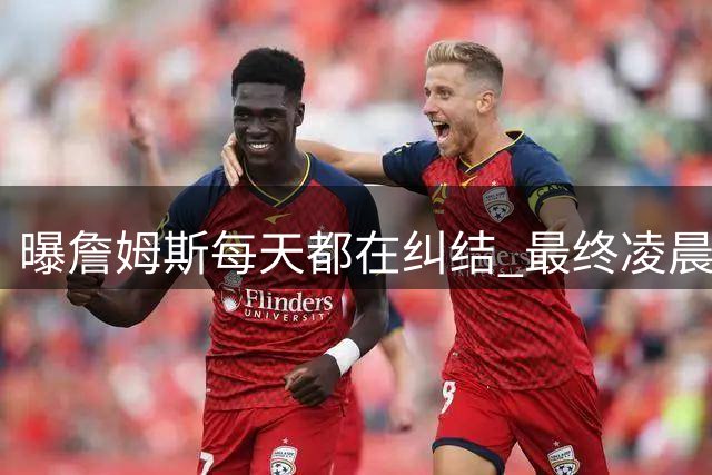 曝詹姆斯每天都在纠结 最终凌晨1点决定加盟76人