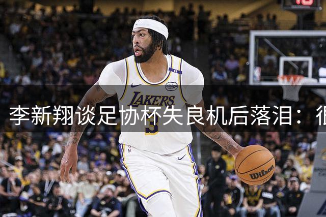 李新翔谈足协杯失良机后落泪：很自责，球队里的老大哥都来鼓励我